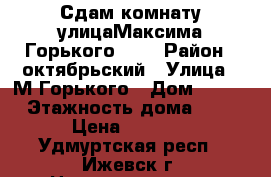 Сдам комнату улицаМаксима Горького 156 › Район ­ октябрьский › Улица ­ М-Горького › Дом ­ 156 › Этажность дома ­ 9 › Цена ­ 4 500 - Удмуртская респ., Ижевск г. Недвижимость » Квартиры аренда   . Удмуртская респ.